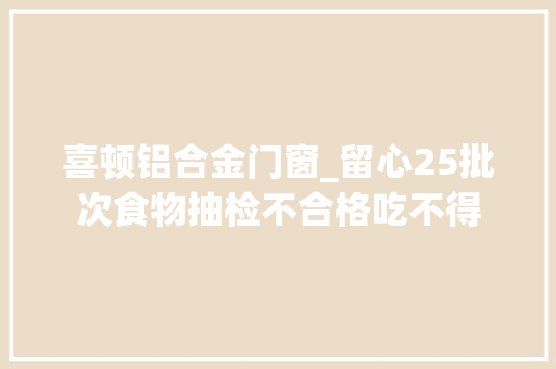 喜顿铝合金门窗_留心25批次食物抽检不合格吃不得