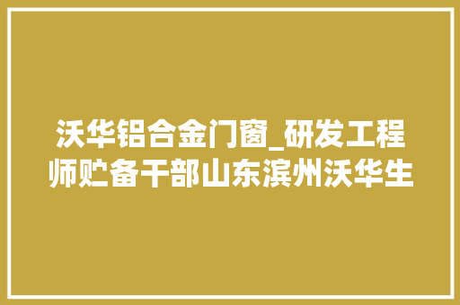 沃华铝合金门窗_研发工程师贮备干部山东滨州沃华生物工程37个岗位邀你来