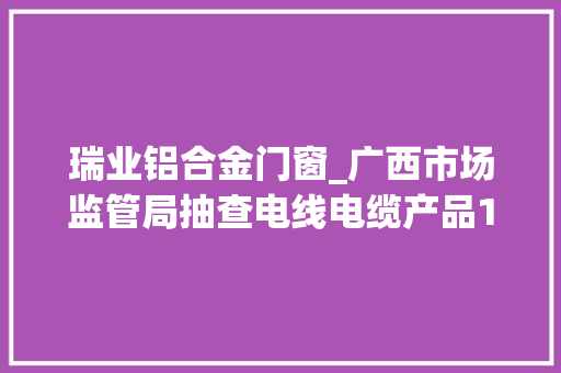瑞业铝合金门窗_广西市场监管局抽查电线电缆产品164批次不合格创造率49％