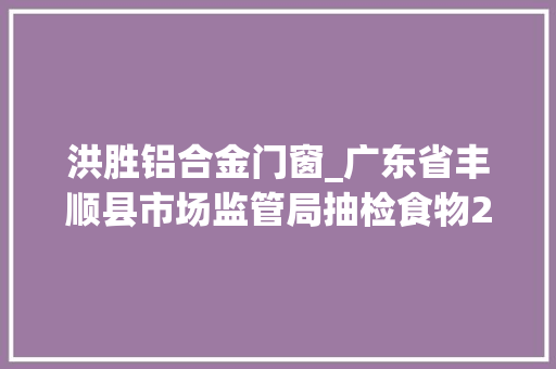 洪胜铝合金门窗_广东省丰顺县市场监管局抽检食物262批次不合格2批次