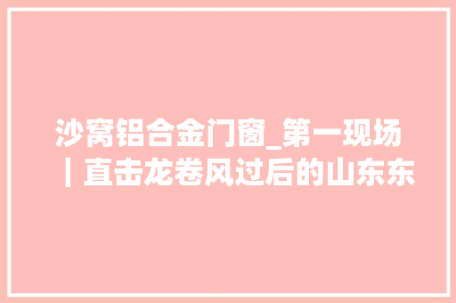 沙窝铝合金门窗_第一现场｜直击龙卷风过后的山东东明沙窝镇受影响群众约1100人生活保障和房屋修缮工作同步展开