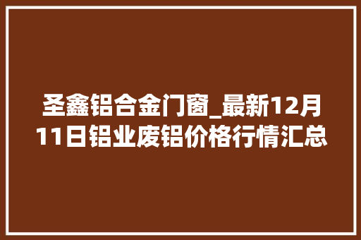 圣鑫铝合金门窗_最新12月11日铝业废铝价格行情汇总