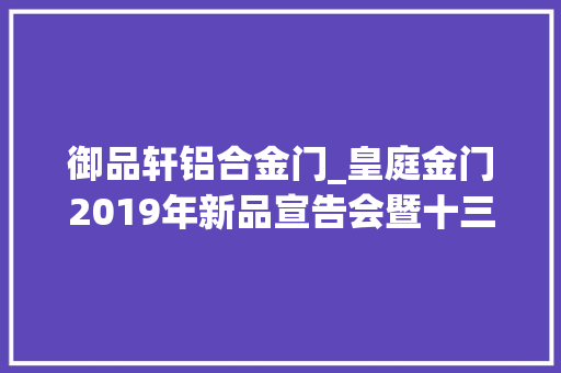 御品轩铝合金门_皇庭金门2019年新品宣告会暨十三周年年会将于5月27日隆重举行