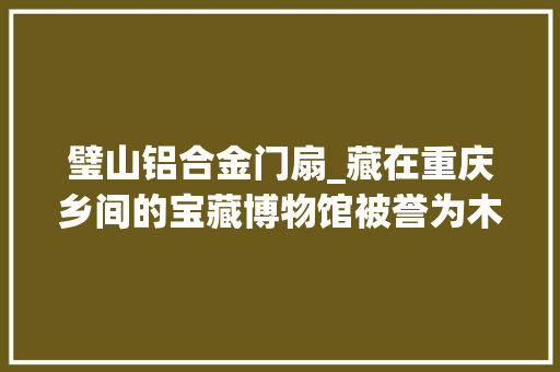 璧山铝合金门扇_藏在重庆乡间的宝藏博物馆被誉为木头上的敦煌唤醒祖屋的记忆