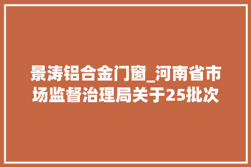 景涛铝合金门窗_河南省市场监督治理局关于25批次食物不合格情况的通知布告2024年第31期