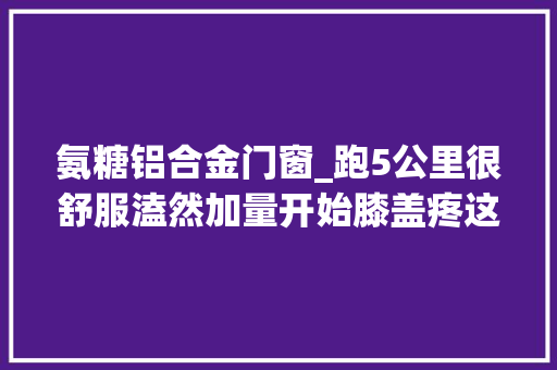 氨糖铝合金门窗_跑5公里很舒服溘然加量开始膝盖疼这是为什么该若何应对呢