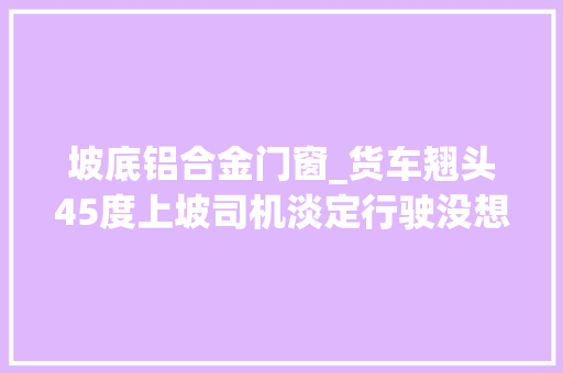 坡底铝合金门窗_货车翘头45度上坡司机淡定行驶没想到货品散落一地亏大年夜了
