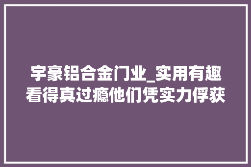 宇豪铝合金门业_实用有趣看得真过瘾他们凭实力俘获万千网友