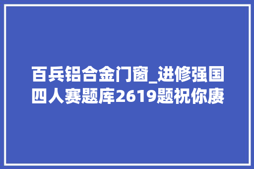 百兵铝合金门窗_进修强国四人赛题库2619题祝你赓续进步造诣稳步提升