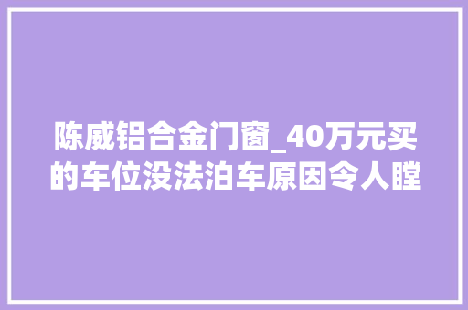 陈威铝合金门窗_40万元买的车位没法泊车原因令人瞠目结舌