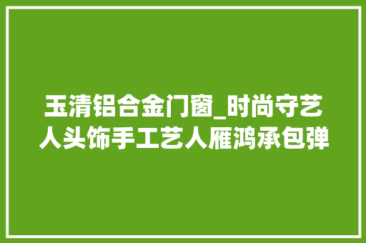 玉清铝合金门窗_时尚守艺人头饰手工艺人雁鸿承包弹幕的仙人之手
