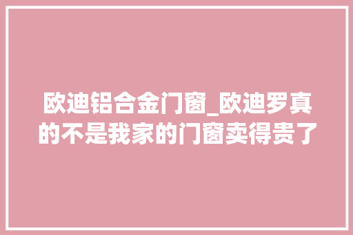 欧迪铝合金门窗_欧迪罗真的不是我家的门窗卖得贵了而是我们真的看重品格