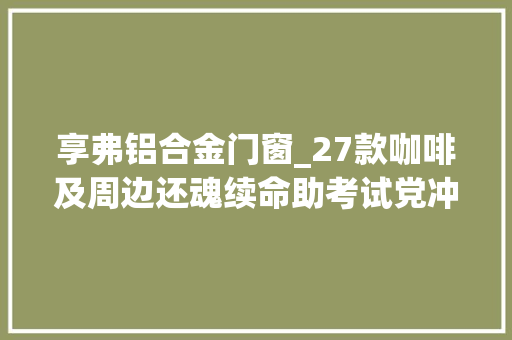 享弗铝合金门窗_27款咖啡及周边还魂续命助考试党冲刺老学霸万字推荐