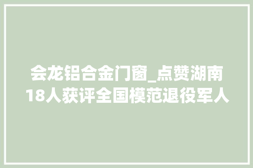 会龙铝合金门窗_点赞湖南18人获评全国模范退役军人称号