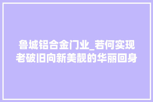 鲁城铝合金门业_若何实现老破旧向新美靓的华丽回身看看济宁曲阜市鲁城街道的做法吧