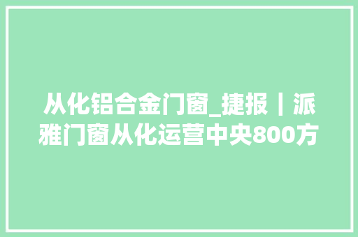从化铝合金门窗_捷报｜派雅门窗从化运营中央800方大年夜店正式试营业