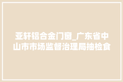 亚轩铝合金门窗_广东省中山市市场监督治理局抽检食物257批次不合格8批次