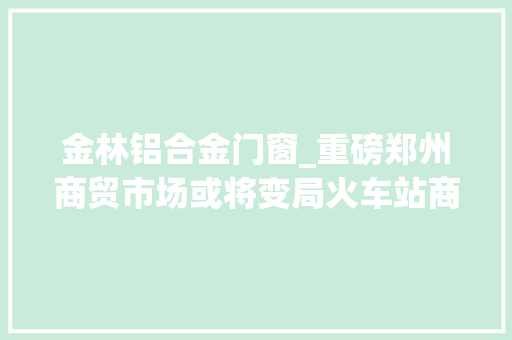 金林铝合金门窗_重磅郑州商贸市场或将变局火车站商圈20多家市场若何走向解读来了
