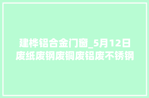 建桦铝合金门窗_5月12日废纸废钢废铜废铝废不锈钢废电瓶废塑料报价参考