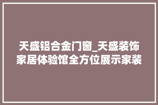 天盛铝合金门窗_天盛装饰家居体验馆全方位展示家装各环节