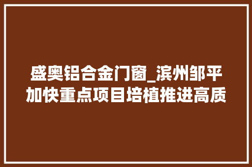 盛奥铝合金门窗_滨州邹平加快重点项目培植推进高质量成长