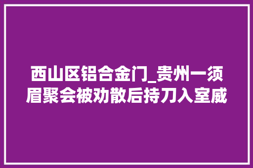 西山区铝合金门_贵州一须眉聚会被劝散后持刀入室威胁村干部被依法赞成逮捕