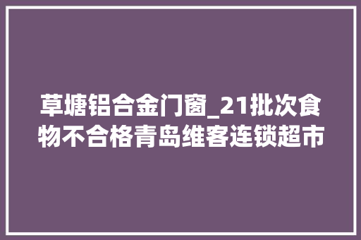 草塘铝合金门窗_21批次食物不合格青岛维客连锁超市德州犇鲜食物临沂福美娃食物等上黑榜