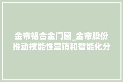 金帝铝合金门窗_金帝股份推动技能性营销和智能化分娩加强产品研发投入和成本管控以改进盈利