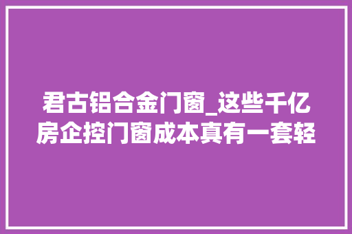 君古铝合金门窗_这些千亿房企控门窗成本真有一套轻松省几切切