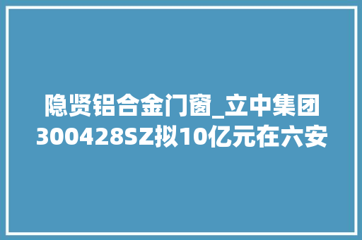 隐贤铝合金门窗_立中集团300428SZ拟10亿元在六安投建高机能铝合金新材料新能源汽车零部件分娩基地