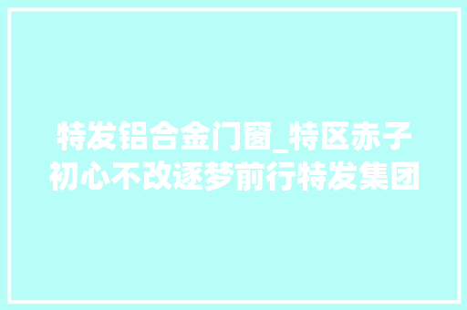 特发铝合金门窗_特区赤子初心不改逐梦前行特发集团成立40周年成长纪实