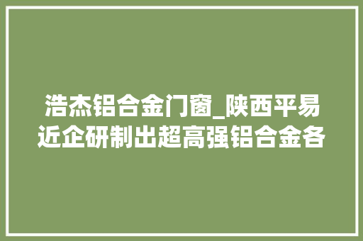 浩杰铝合金门窗_陕西平易近企研制出超高强铝合金各项指标世界第一