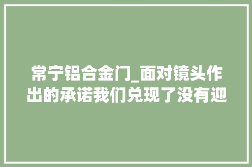 常宁铝合金门_面对镜头作出的承诺我们兑现了没有迎接监督诚信赢世界