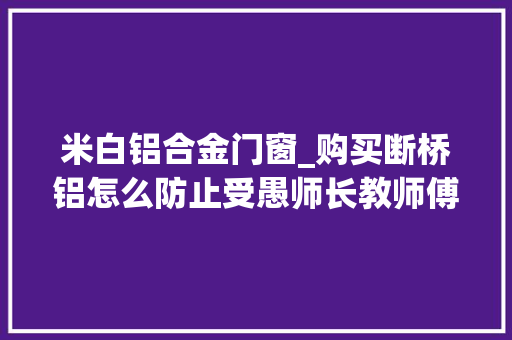 米白铝合金门窗_购买断桥铝怎么防止受愚师长教师傅教你5招让你少花太多冤枉钱 玻璃门