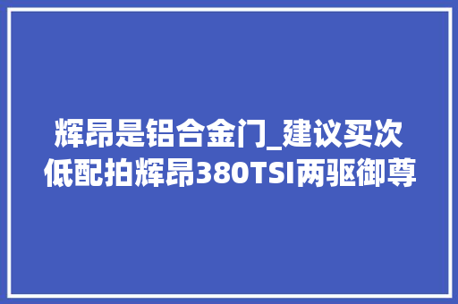 辉昂是铝合金门_建议买次低配拍辉昂380TSI两驱御尊版