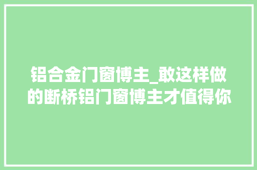 铝合金门窗博主_敢这样做的断桥铝门窗博主才值得你选择收藏起来买窗用