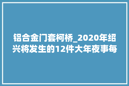 铝合金门套柯桥_2020年绍兴将发生的12件大年夜事每小我的生活都要大年夜变样