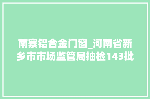 南寨铝合金门窗_河南省新乡市市场监管局抽检143批次食物8批次不合格