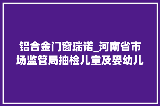 铝合金门窗瑞诺_河南省市场监管局抽检儿童及婴幼儿服装等104种产品不相符创造率为68