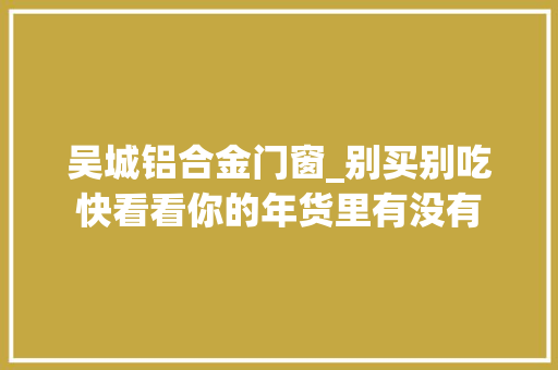 吴城铝合金门窗_别买别吃快看看你的年货里有没有