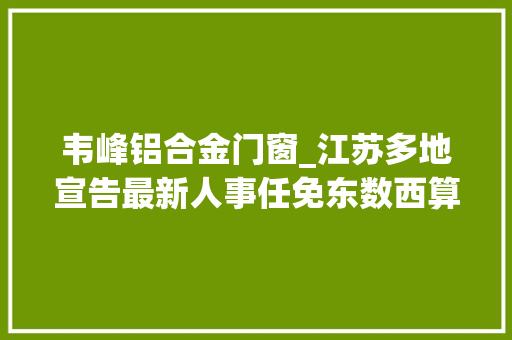 韦峰铝合金门窗_江苏多地宣告最新人事任免东数西算工程正式周全启动2022年江苏省委一号文件宣告｜苏商这一周