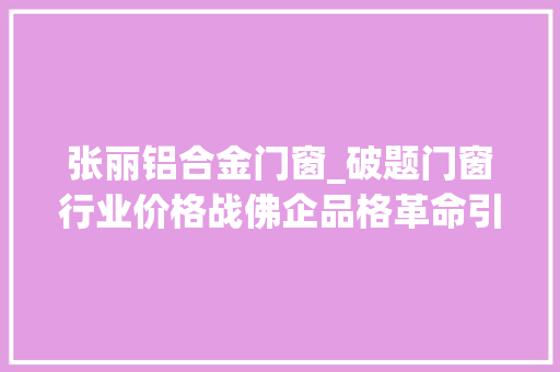 张丽铝合金门窗_破题门窗行业价格战佛企品格革命引领制造突围