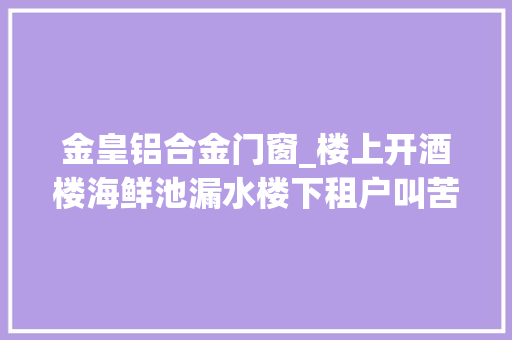 金皇铝合金门窗_楼上开酒楼海鲜池漏水楼下租户叫苦窗户结盐巴