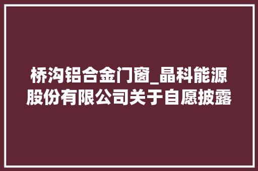 桥沟铝合金门窗_晶科能源股份有限公司关于自愿披露签订30GW单晶拉棒项目投资合作协议的通知书记
