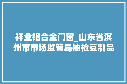 祥业铝合金门窗_山东省滨州市市场监管局抽检豆制品13批次1批次不合格