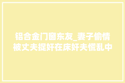 铝合金门窗东友_妻子偷情被丈夫捉奸在床奸夫慌乱中跳楼身亡家属起诉索赔百万