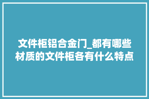 文件柜铝合金门_都有哪些材质的文件柜各有什么特点这篇文章助你选对文件柜