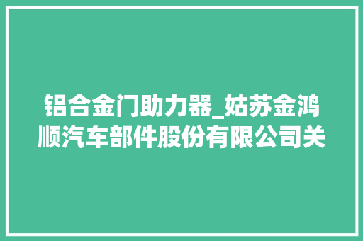 铝合金门助力器_姑苏金鸿顺汽车部件股份有限公司关于全资子公司获得专利证书的通知书记