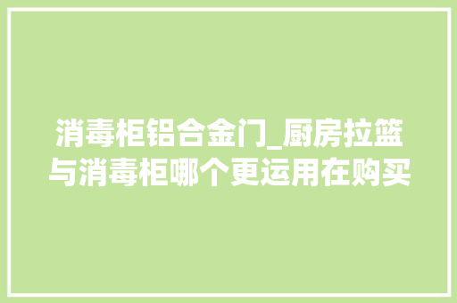 消毒柜铝合金门_厨房拉篮与消毒柜哪个更运用在购买时小心掉落入这些选购陷阱哟