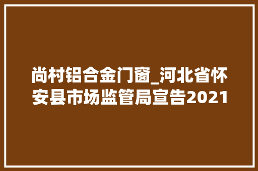 尚村铝合金门窗_河北省怀安县市场监管局宣告2021年第二批通俗食物抽检清单2